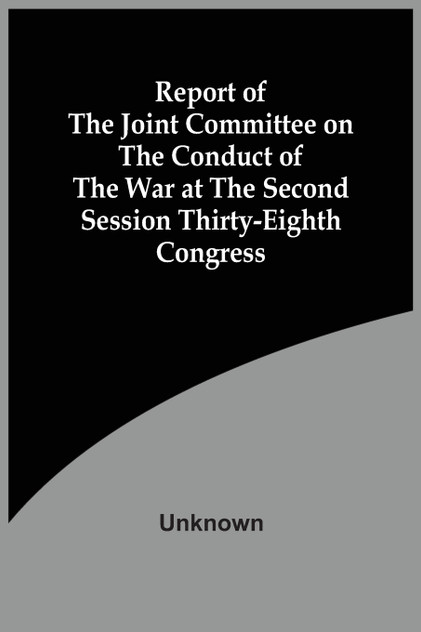 Report Of The Joint Committee On The Conduct Of The War At The Second Session Thirty-Eighth Congress Report Of The Joint Committee On The Conduct Of The War At The Second Session Thirty-Eighth Congress