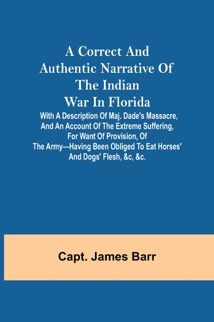 A correct and authentic narrative of the Indian war in Florida; with a description of Maj. Dade's massacre, and an account of the extreme suffering, for want of provision, of the army-having been obliged to eat horses' and dogs' flesh, &c, &c. A correct and authentic narrative of the Indian war in Florida; with a description of Maj. Dade's massacre, and an account of the extreme suffering, for want of provision, of the army-having been obliged to eat horses' and dogs' flesh, &c, &c.