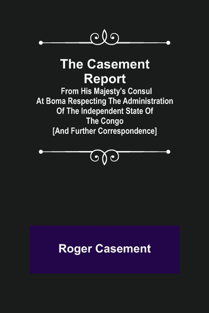 The Casement Report; from His Majesty's Consul at Boma Respecting the Administration of the Independent State of the Congo [and Further Correspondence]