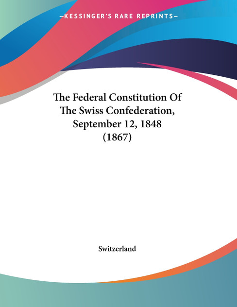 The Federal Constitution Of The Swiss Confederation, September 12, 1848 (1867) The Federal Constitution Of The Swiss Confederation, September 12, 1848 (1867)