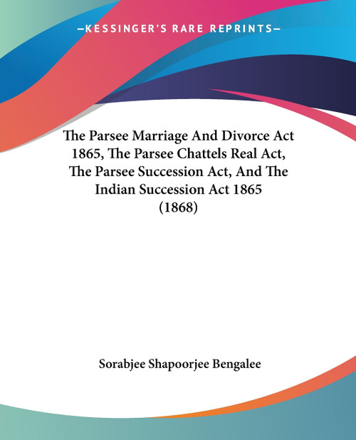 The Parsee Marriage And Divorce Act 1865, The Parsee Chattels Real Act, The Parsee Succession Act, And The Indian Succession Act 1865 (1868) The Parsee Marriage And Divorce Act 1865, The Parsee Chattels Real Act, The Parsee Succession Act, And The Indian Succession Act 1865 (1868)