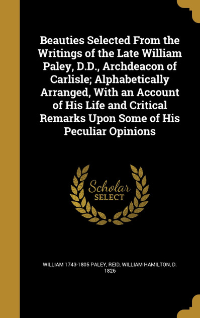Beauties Selected From the Writings of the Late William Paley, D.D., Archdeacon of Carlisle; Alphabetically Arranged, With an Account of His Life and Critical Remarks Upon Some of His Peculiar Opinions