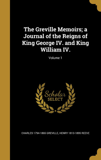 The Greville Memoirs; a Journal of the Reigns of King George IV. and King William IV.; Volume 1 The Greville Memoirs; a Journal of the Reigns of King George IV. and King William IV.; Volume 1