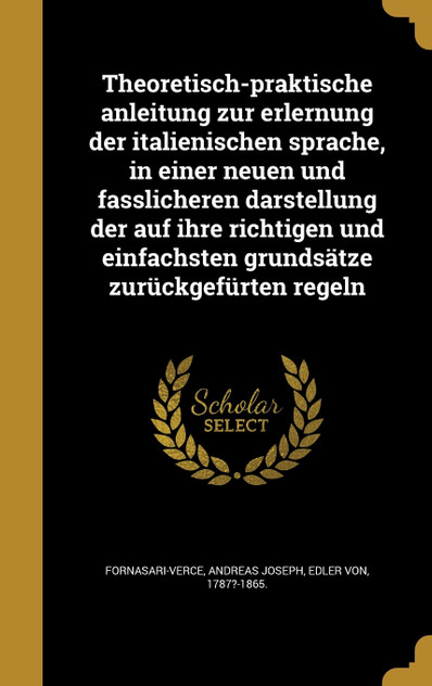 Theoretisch-praktische anleitung zur erlernung der italienischen sprache, in einer neuen und fasslicheren darstellung der auf ihre richtigen und einfachsten grundsätze zurückgefürten regeln