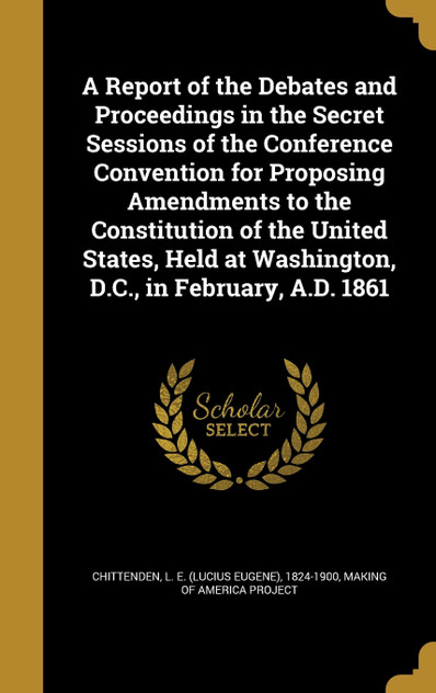 A Report of the Debates and Proceedings in the Secret Sessions of the Conference Convention for Proposing Amendments to the Constitution of the United States, Held at Washington, D.C., in February, A.D. 1861
