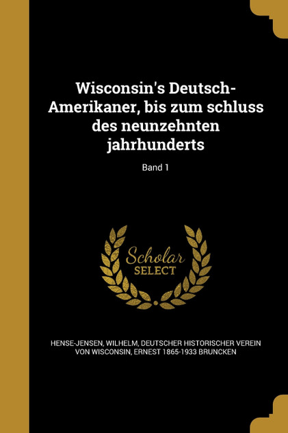 Wisconsin's Deutsch-Amerikaner, bis zum schluss des neunzehnten jahrhunderts; Band 1 Wisconsin's Deutsch-Amerikaner, bis zum schluss des neunzehnten jahrhunderts; Band 1