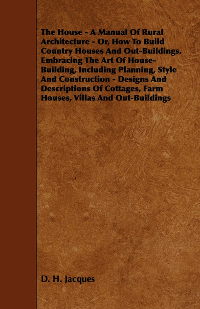 The House - A Manual of Rural Architecture - Or, How to Build Country Houses and Out-Buildings. Embracing the Art of House-Building, Including Plannin