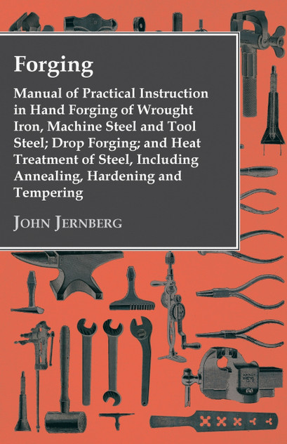 Forging - Manual of Practical Instruction in Hand Forging of Wrought Iron, Machine Steel and Tool Steel; Drop Forging; and Heat Treatment of Steel, Including Annealing, Hardening and Tempering Forging - Manual of Practical Instruction in Hand Forging of Wrought Iron, Machine Steel and Tool Steel; Drop Forging; and Heat Treatment of Steel, Including Annealing, Hardening and Tempering