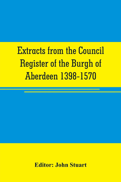 Extracts from the Council register of the Burgh of Aberdeen 1398-1570 Extracts from the Council register of the Burgh of Aberdeen 1398-1570