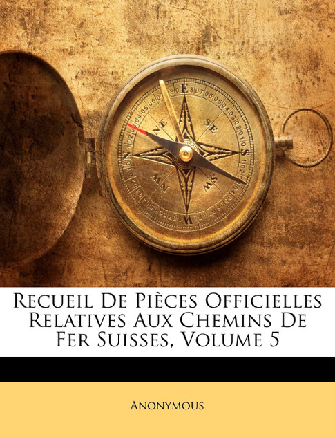 Recueil De Pièces Officielles Relatives Aux Chemins De Fer Suisses, Volume 5 Recueil De Pièces Officielles Relatives Aux Chemins De Fer Suisses, Volume 5