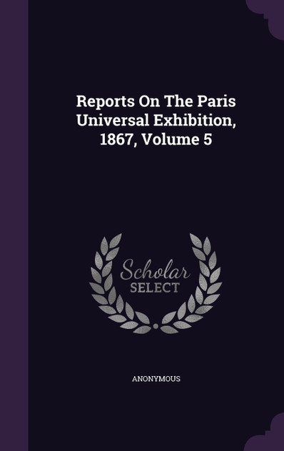 Reports On The Paris Universal Exhibition, 1867, Volume 5 Reports On The Paris Universal Exhibition, 1867, Volume 5
