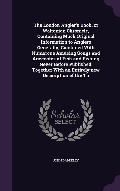 The London Angler's Book, or Waltonian Chronicle, Containing Much Original Information to Anglers Generally, Combined With Numerous Amusing Songs and Anecdotes of Fish and Fishing Never Before Published. Together With an Entirely new Description of