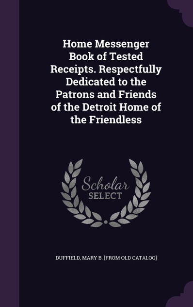 Home Messenger Book of Tested Receipts. Respectfully Dedicated to the Patrons and Friends of the Detroit Home of the Friendless Home Messenger Book of Tested Receipts. Respectfully Dedicated to the Patrons and Friends of the Detroit Home of the Friendless