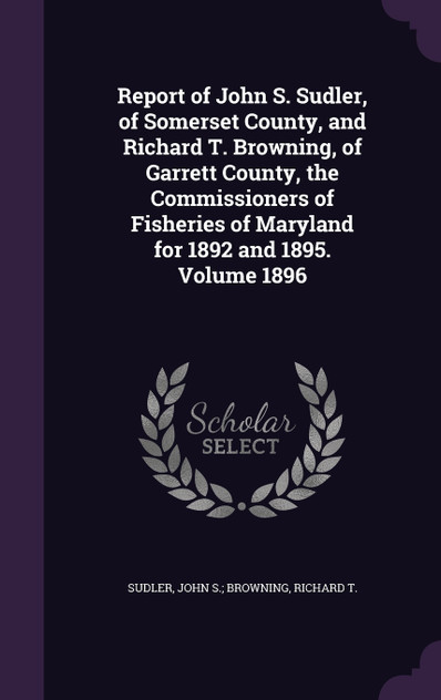 Report of John S. Sudler, of Somerset County, and Richard T. Browning, of Garrett County, the Commissioners of Fisheries of Maryland for 1892 and 1895. Volume 1896 Report of John S. Sudler, of Somerset County, and Richard T. Browning, of Garrett County, the Commissioners of Fisheries of Maryland for 1892 and 1895. Volume 1896