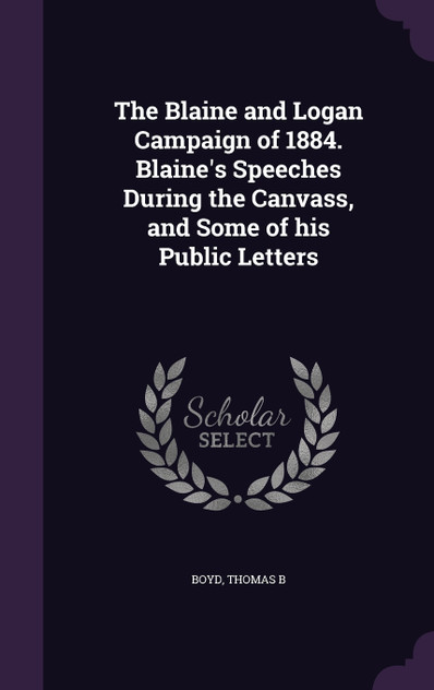 The Blaine and Logan Campaign of 1884. Blaine's Speeches During the Canvass, and Some of his Public Letters