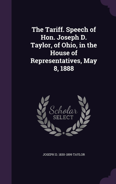 The Tariff. Speech of Hon. Joseph D. Taylor, of Ohio, in the House of Representatives, May 8, 1888 The Tariff. Speech of Hon. Joseph D. Taylor, of Ohio, in the House of Representatives, May 8, 1888