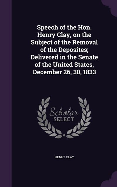 Speech of the Hon. Henry Clay, on the Subject of the Removal of the Deposites; Delivered in the Senate of the United States, December 26, 30, 1833 Speech of the Hon. Henry Clay, on the Subject of the Removal of the Deposites; Delivered in the Senate of the United States, December 26, 30, 1833