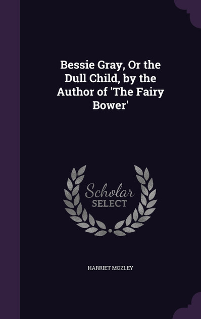 Bessie Gray, Or the Dull Child, by the Author of 'The Fairy Bower' Bessie Gray, Or the Dull Child, by the Author of 'The Fairy Bower'