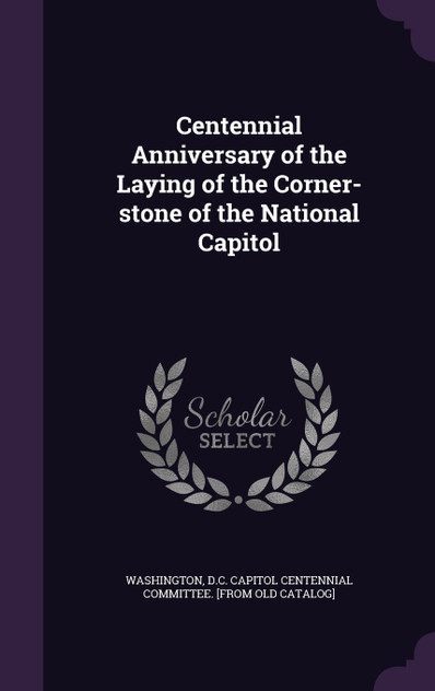 Centennial Anniversary of the Laying of the Corner-stone of the National Capitol Centennial Anniversary of the Laying of the Corner-stone of the National Capitol