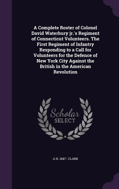 A Complete Roster of Colonel David Waterbury jr.'s Regiment of Connecticut Volunteers. The First Regiment of Infantry Responding to a Call for Volunteers for the Defence of New York City Against the British in the American Revolution