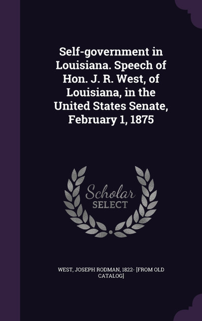 Self-government in Louisiana. Speech of Hon. J. R. West, of Louisiana, in the United States Senate, February 1, 1875 Self-government in Louisiana. Speech of Hon. J. R. West, of Louisiana, in the United States Senate, February 1, 1875