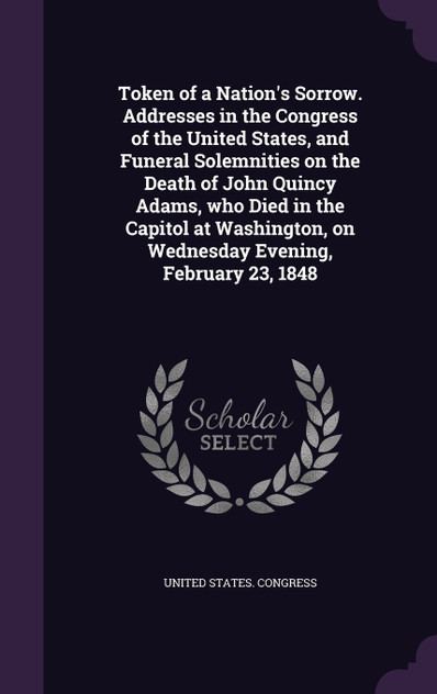 Token of a Nation's Sorrow. Addresses in the Congress of the United States, and Funeral Solemnities on the Death of John Quincy Adams, who Died in the Capitol at Washington, on Wednesday Evening, February 23, 1848