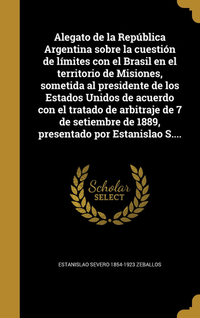 Alegato de la República Argentina sobre la cuestión de límites con el Brasil en el territorio de Misiones, sometida al presidente de los Estados Unidos de acuerdo con el tratado de arbitraje de 7 de setiembre de 1889, presentado por Estanislao S.... Alegato de la República Argentina sobre la cuestión de límites con el Brasil en el territorio de Misiones, sometida al presidente de los Estados Unidos de acuerdo con el tratado de arbitraje de 7 de setiembre de 1889, presentado por Estanislao S....