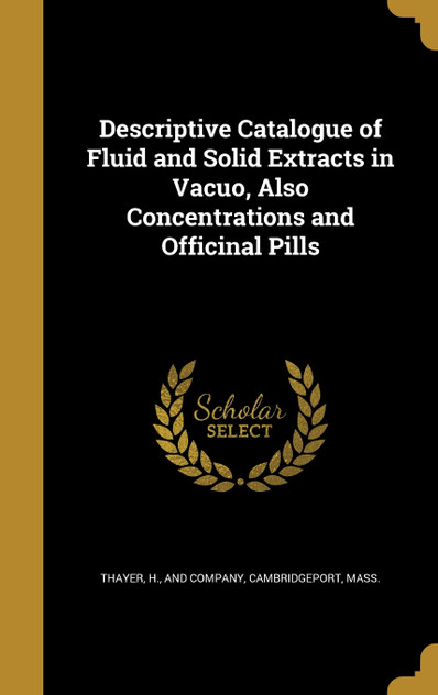 Descriptive Catalogue of Fluid and Solid Extracts in Vacuo, Also Concentrations and Officinal Pills Descriptive Catalogue of Fluid and Solid Extracts in Vacuo, Also Concentrations and Officinal Pills
