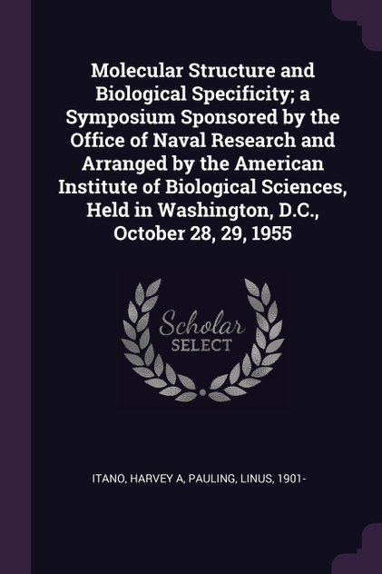 Molecular Structure and Biological Specificity; a Symposium Sponsored by the Office of Naval Research and Arranged by the American Institute of Biological Sciences, Held in Washington, D.C., October 28, 29, 1955 Molecular Structure and Biological Specificity; a Symposium Sponsored by the Office of Naval Research and Arranged by the American Institute of Biological Sciences, Held in Washington, D.C., October 28, 29, 1955