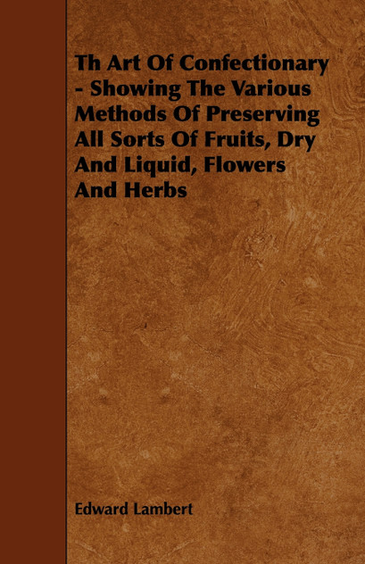 Th Art Of Confectionary - Showing The Various Methods Of Preserving All Sorts Of Fruits, Dry And Liquid, Flowers And Herbs Th Art Of Confectionary - Showing The Various Methods Of Preserving All Sorts Of Fruits, Dry And Liquid, Flowers And Herbs