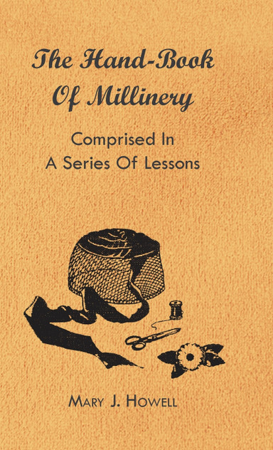 The Hand-Book of Millinery - Comprised in a Series of Lessons for the Formation of Bonnets, Capotes, Turbans, Caps, Bows, Etc - To Which is Appended a Treatise on Taste, and the Blending of Colours - Also an Essay on Corset Making The Hand-Book of Millinery - Comprised in a Series of Lessons for the Formation of Bonnets, Capotes, Turbans, Caps, Bows, Etc - To Which is Appended a Treatise on Taste, and the Blending of Colours - Also an Essay on Corset Making