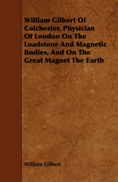 William Gilbert of Colchester, Physician of London on the Loadstone and Magnetic Bodies, and on the Great Magnet the Earth William Gilbert of Colchester, Physician of London on the Loadstone and Magnetic Bodies, and on the Great Magnet the Earth