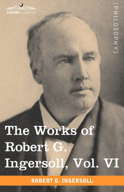 The Works of Robert G. Ingersoll, Vol. VI The Works of Robert G. Ingersoll, Vol. VI