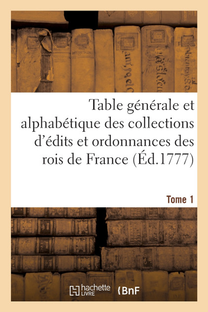 Table générale et alphabétique des collections d'édits et ordonnances des rois de France. Tome 1 Table générale et alphabétique des collections d'édits et ordonnances des rois de France. Tome 1