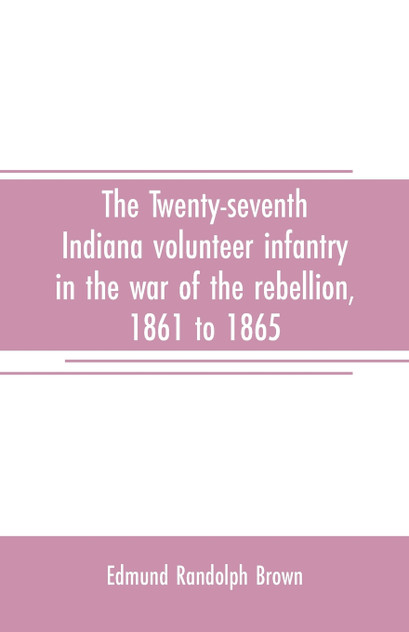 The Twenty-seventh Indiana volunteer infantry in the war of the rebellion, 1861 to 1865. First division, 12th and 20th corps. A history of its recruiting, organization, camp life, marches and battles, together with a roster of the men composing it a