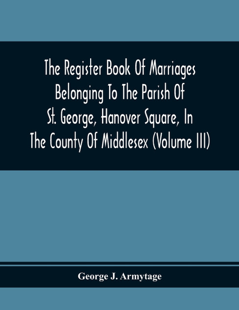 The Register Book Of Marriages Belonging To The Parish Of St. George, Hanover Square, In The County Of Middlesex (Volume Iii) The Register Book Of Marriages Belonging To The Parish Of St. George, Hanover Square, In The County Of Middlesex (Volume Iii)