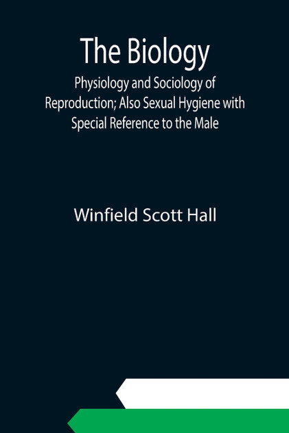 The Biology, Physiology and Sociology of Reproduction; Also Sexual Hygiene with Special Reference to the Male The Biology, Physiology and Sociology of Reproduction; Also Sexual Hygiene with Special Reference to the Male
