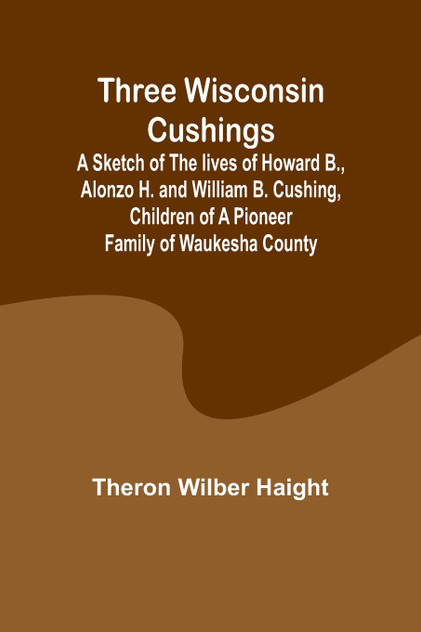 Three Wisconsin Cushings A sketch of the lives of Howard B., Alonzo H. and William B. Cushing, children of a pioneer family of Waukesha County Three Wisconsin Cushings A sketch of the lives of Howard B., Alonzo H. and William B. Cushing, children of a pioneer family of Waukesha County