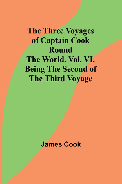 The Three Voyages of Captain Cook Round the World. Vol. VI. Being the Second of the Third Voyage The Three Voyages of Captain Cook Round the World. Vol. VI. Being the Second of the Third Voyage