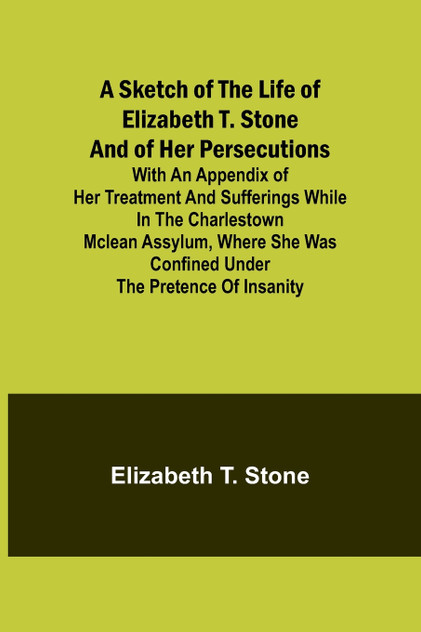 A Sketch of the Life of Elizabeth T. Stone and of Her Persecutions; With an Appendix of Her Treatment and Sufferings While in the Charlestown McLean Assylum, Where She Was Confined Under the Pretence of Insanity A Sketch of the Life of Elizabeth T. Stone and of Her Persecutions; With an Appendix of Her Treatment and Sufferings While in the Charlestown McLean Assylum, Where She Was Confined Under the Pretence of Insanity