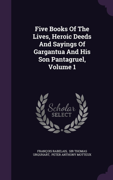 Five Books Of The Lives, Heroic Deeds And Sayings Of Gargantua And His Son Pantagruel, Volume 1 Five Books Of The Lives, Heroic Deeds And Sayings Of Gargantua And His Son Pantagruel, Volume 1