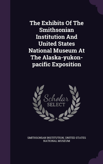 The Exhibits Of The Smithsonian Institution And United States National Museum At The Alaska-yukon-pacific Exposition The Exhibits Of The Smithsonian Institution And United States National Museum At The Alaska-yukon-pacific Exposition