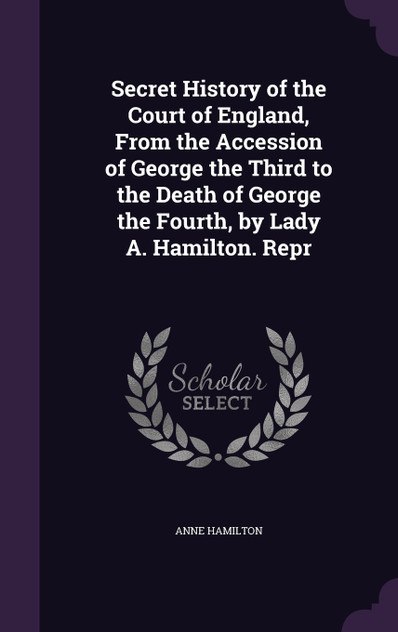 Secret History of the Court of England, From the Accession of George the Third to the Death of George the Fourth, by Lady A. Hamilton. Repr Secret History of the Court of England, From the Accession of George the Third to the Death of George the Fourth, by Lady A. Hamilton. Repr