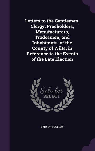 Letters to the Gentlemen, Clergy, Freeholders, Manufacturers, Tradesmen, and Inhabitants, of the County of Wilts, in Reference to the Events of the Late Election Letters to the Gentlemen, Clergy, Freeholders, Manufacturers, Tradesmen, and Inhabitants, of the County of Wilts, in Reference to the Events of the Late Election