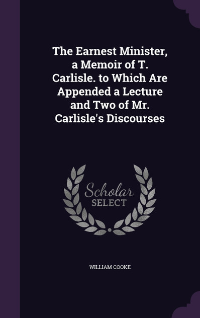The Earnest Minister, a Memoir of T. Carlisle. to Which Are Appended a Lecture and Two of Mr. Carlisle's Discourses The Earnest Minister, a Memoir of T. Carlisle. to Which Are Appended a Lecture and Two of Mr. Carlisle's Discourses