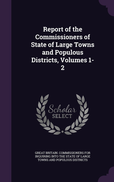 Report of the Commissioners of State of Large Towns and Populous Districts, Volumes 1-2 Report of the Commissioners of State of Large Towns and Populous Districts, Volumes 1-2
