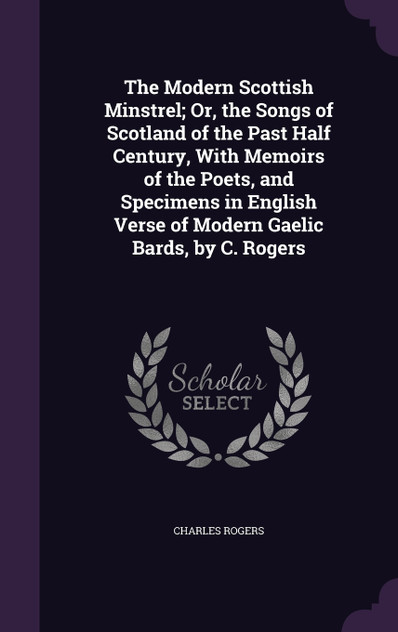 The Modern Scottish Minstrel; Or, the Songs of Scotland of the Past Half Century, With Memoirs of the Poets, and Specimens in English Verse of Modern Gaelic Bards, by C. Rogers The Modern Scottish Minstrel; Or, the Songs of Scotland of the Past Half Century, With Memoirs of the Poets, and Specimens in English Verse of Modern Gaelic Bards, by C. Rogers