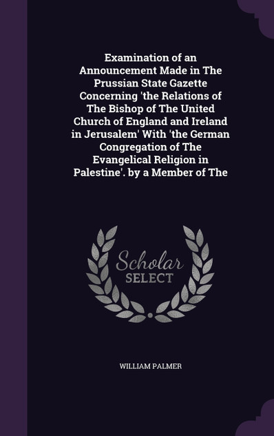 Examination of an Announcement Made in The Prussian State Gazette Concerning 'the Relations of The Bishop of The United Church of England and Ireland in Jerusalem' With 'the German Congregation of The Evangelical Religion in Palestine'. by a Member