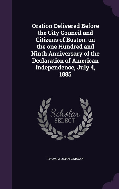 Oration Delivered Before the City Council and Citizens of Boston, on the one Hundred and Ninth Anniversary of the Declaration of American Independence, July 4, 1885 Oration Delivered Before the City Council and Citizens of Boston, on the one Hundred and Ninth Anniversary of the Declaration of American Independence, July 4, 1885