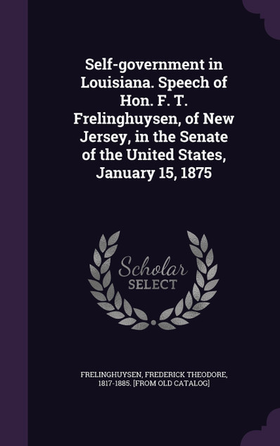 Self-government in Louisiana. Speech of Hon. F. T. Frelinghuysen, of New Jersey, in the Senate of the United States, January 15, 1875 Self-government in Louisiana. Speech of Hon. F. T. Frelinghuysen, of New Jersey, in the Senate of the United States, January 15, 1875